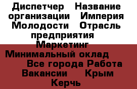 Диспетчер › Название организации ­ Империя Молодости › Отрасль предприятия ­ Маркетинг › Минимальный оклад ­ 15 000 - Все города Работа » Вакансии   . Крым,Керчь